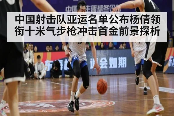 中国射击队亚运名单公布杨倩领衔十米气步枪冲击首金前景探析